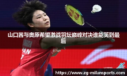 山口茜与奥原希望激战羽坛巅峰对决谁能笑到最后